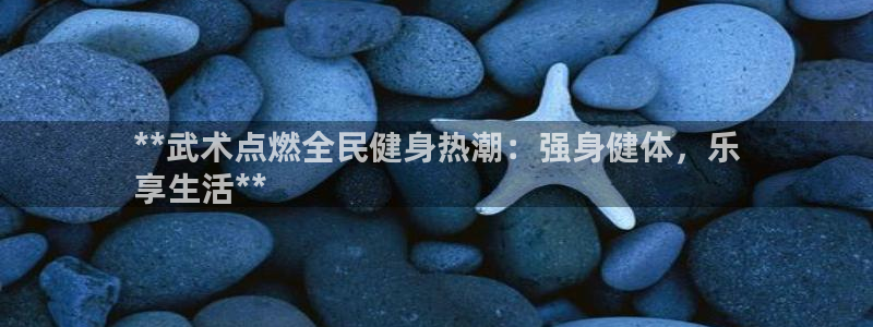 尊龙软件下载：**武术点燃全民健身热潮：强身健体，乐
享