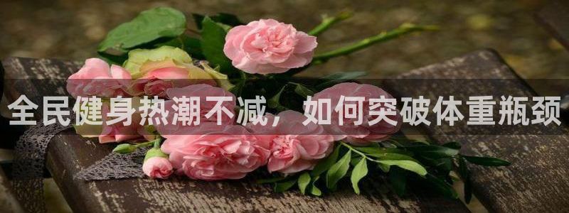 尊龙平台有谁玩过：全民健身热潮不减，如何突破体重瓶颈