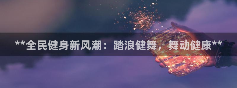 尊龙凯时网站赌愽是真的吗：**全民健身新风潮：踏浪健舞，