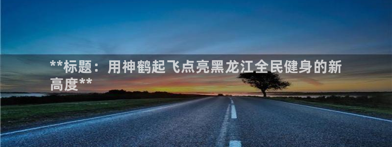尊龙z6.con：**标题：用神鹤起飞点亮黑龙江全民健身
