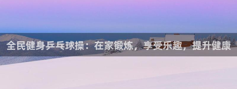 尊龙凯时网娱乐最新版：全民健身乒乓球操：在家锻炼，享受乐