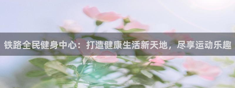 尊龙凯时台子：铁路全民健身中心：打造健康生活新天地，尽享