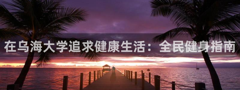尊龙凯时旗舰厅官网：在乌海大学追求健康生活：全民健身指南