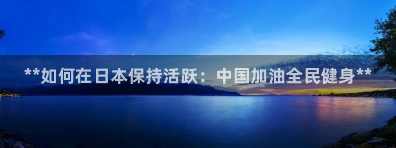 尊龙凯时 - 人生就是搏!：**如何在日本保持活跃：中国